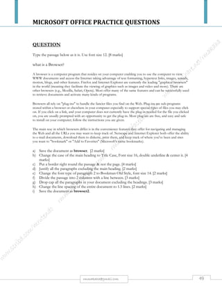 MICROSOFT OFFICE PRACTICE QUESTIONS
49rmmakaha@gmail.com
QUESTION
Please set up a spreadsheet using the following information. Do not put any lines or borders
on it yet.
Names Weight
peaches
Weight plums Weight
oranges
Total weight
80Linda
73Joseph
01Rufaro
78Simbai
85Langton
100
34
25
164
290
50
212
25
167
0
0
21
33
74
3
i. Save it as Qn-fruits1. [5 marks]
ii. Use the Sum formula to calculate the Total weight (kg) of fruit packed by each worker. [5 marks]
iii. Format all the numbers as integer (2 decimal places). [1 mark]
iv. Separate employee names & their payroll numbers, by inserting 2 columns after the Names column & insert the
headings Employees & Payroll Number. Enter the information into the 2 columns. (See example below).
Employees Payroll Number
Linda
Joseph
Etc
80
34
Etc
v. Center align the Payroll Number heading & the numbers in the column. (1 mark)
vi. Delete the Names column (1 mark)
vii. Add a title WEEKLY PRODUCTION FIGURES in bold, font size 16 above the spreadsheet. [2 marks]
viii. Add rows at the bottom of the worksheet and label them AVERAGE, MAXIMUM & MINIMUM. [3 marks]
ix. Calculate the average, maximum & minimum values for the columns containing weights only. [6 marks].
x. Add shading to the column headings and borderlines to the full table. (Include the column headings but not the
title in the border). [2 marks]
xi. Set up the spreadsheet ready for printing in landscape format [1 mark].
xii. Save the worksheet as Qn-fruit2. [1 mark]
xiii. Create a pie chart titled (EMPLOYEE PAYROLL NUMBERS) for the Employees & Payroll Number columns
only. Do not show a legend on your chart. Data labels indicating percentages should be displayed. Display the
chart as a new sheet & print it. [5 marks]
xiv. Change the spreadsheet to display formulae you have used. Adjust the column width so that the formulae are
displayed in full and the sheets fit into one side of A4 landscape format. Save the worksheet as formulas in
landscape format. [5 marks]
All your field names or cells must fit on one page otherwise marks will be deducted. Use your print preview regularly.
 