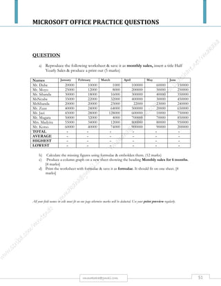 MICROSOFT OFFICE PRACTICE QUESTIONS
51rmmakaha@gmail.com
QUESTION (Mail Merge)
USING THE DETAILS BELOW, YOU ARE REQUIRED TO:
a) Create a data file and save it as primary.
b) Create a standard letter and save it as standard.
c) Merge the data file and standard letter, and save it as secondary.
JAMES KUSHAYA 129 RAKODZI MUTARE NC PURCHASING $250000 15 OCTOBER 1000 HOURS
RACHEL MOTSI HURUNGWE COUNCIL BOX 1280 MAGUNJE ND ACCOUNTANCY $300000 20 OCTOBER 1000 HOURS
MARY SHAMHU 1352 RUJEKO MARONDERA HND MARKETING $500000 25 OCTOBER 1000 HOURS
KAROI POLYTECHNIC COLLEGE
PRIVATE BAG 2525
KAROI
<<INSERT TODAY’S DATE>>
<<INSERT ADDRESS>>
DEAR <<X>>
INVITATION FOR AN INTERVIEW
You are being invited to an interview on <<X>>. The interview fee, which is non
refundable, for <<X>>level is <<X>>.
The interview starts at <<X>> hours.
Yours faithfully
B TOSE
Registrar
 