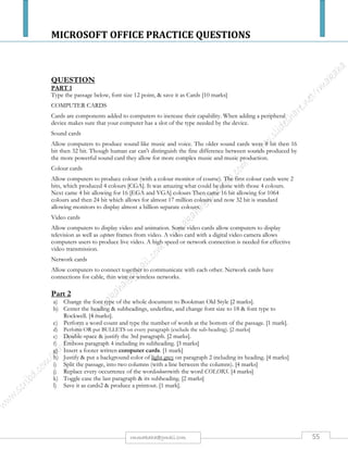MICROSOFT OFFICE PRACTICE QUESTIONS
55rmmakaha@gmail.com
QUESTION
a) Reproduce the following worksheet & save it as monthly sales, insert a title Half
Yearly Sales & produce a print out (5 marks)
Names January February March April May June
Mr. Dube 20000 10000 1000 100000 60000 150000
Mr. Moyo 25000 12000 8000 200000 50000 250000
Mr. Sibanda 30000 18000 16000 300000 40000 350000
MsNcube 35000 22000 32000 400000 30000 450000
MsSibanda 20000 20000 23000 22000 23000 240000
Mr. Zuze 40000 24000 64000 500000 20000 650000
Mr. Jazi 45000 28000 128000 600000 10000 750000
Mr. Mugara 50000 32000 4000 700000 70000 850000
Mrs. Madyira 55000 34000 12000 800000 80000 950000
Mr. Kotso 60000 40000 74000 900000 90000 200000
TOTAL - - - - - -
AVERAGE - - - - - -
HIGHEST - - - - - -
LOWEST - - - - - -
b) Calculate the missing figures using formulae & embolden them. (12 marks)
c) Produce a column graph on a new sheet showing the heading Monthly sales for 6 months.
[4 marks]
d) Print the worksheet with formulae & save it as formulae. It should fit on one sheet. [4
marks]
All your field names or cells must fit on one page otherwise marks will be deducted. Use your print preview regularly.
 