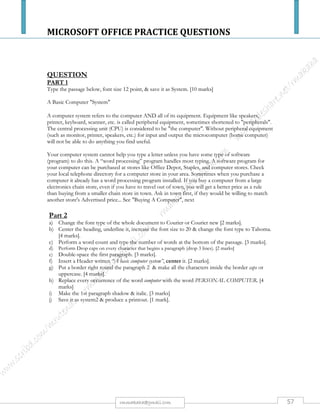 MICROSOFT OFFICE PRACTICE QUESTIONS
57rmmakaha@gmail.com
QUESTION
TYPE THE PASSAGEbelow, font size 14 point, & save it as Internet [5 marks]
What is the Internet?
The Internet is a network of networks, linking computers to computers sharing the TCP/IP
protocols. Each runs software to provide or "serve" information and/or to access and view
information.
The Internet is the transport vehicle for the information stored in files or documents on another
computer. It can be compared to an international communications utility servicing computers. It is
sometimes compared to a giant international plumbing system. The Internet itself does not contain
information. It is a slight misstatement to say a "document was found on the Internet." It would be
more correct to say it was found through or using the Internet. What it was found in (or on) is one of
the computers linked to the Internet.
Part 2
a) Change the font type of the passage to Comic Sans MS [2 marks].
b) Center the heading, underline it, increase the font size to 20 & change the font type to Algerian.
[4 marks].
c) Move paragraph 1 below paragraph 2, such that paragraph 2 becomes paragraph 1 & paragraph
1 becomes paragraph 2. [2 marks]
d) Perform a word count on the passage and type the number of words at the bottom of the
passage. [3 marks].
e) Perform Drop caps on every character that begins a paragraph (drop 3 lines). [4 marks]
f) Double-space the first paragraph. [3 marks].
g) Insert a footer written Internet, center it & italicize it. [3 marks]
h) Put a border right round the passage & not the page. [2 marks]
i) Replace every occurrence of the word Internet with the word INTERNET. [4 marks]
j) Make the 1st paragraph bold & italic. [2 marks]
k) Save it as Internet2 & produce a printout. [1 mark].
 