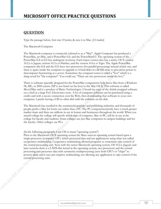 MICROSOFT OFFICE PRACTICE QUESTIONS
58rmmakaha@gmail.com
QUESTION
PART 1
Type the passage below, font size 10 point, & save it WWW [10 marks]
What is the World Wide Web and what makes it work?
The WWW incorporates all of the Internet services above and much more. You can retrieve documents, view
images, animation, and video, listen to sound files, speak and hear voice, and view programs that run on
practically any software in the world, providing your computer has the hardware and software to do these
things.
When you log onto the Internet using a web browser (e.g., Internet Explorer, Fire fox, Mozilla, Netscape,
Opera, Safari), you are viewing documents on the World Wide Web. The basic foundation on which the WWW
function is the programming language called HTML. It is HTML and other programming imbedded within
HTML that make possible hypertext. Hypertext is the ability to have web pages containing links, which are
areas in a page or buttons or graphics on which you can click your mouse button to retrieve another document
into your computer. This "click ability" using Hypertext links is the feature, which is unique and revolutionary
about the Web.
How do hypertext links work?
Every document or file or site or movie or sound file or anything you find on the Web has a unique URL
(uniform resource locator) that identifies what computer the thing is on, where it is within that computer, and
its specific file name. (More explanation on the structure of URLs.) Every Hypertext link on every web page in
the world contains one of the URLs. When you click on a link of any kind on a Web page, you send a request
to retrieve the unique document on some computer in the world that is uniquely identified by that URL. URLs
are like addresses of web pages. A whole cluster of internationally accepted standards (such as TCP/IP and
HTML) make possible this global information retrieval phenomenon that transcends all political and language
boundaries.
Part 2
a) Change the font type of the whole passage to Arial [2 marks].
b) Center the two headings, underline, set the font size to 12 & change the font type to Arial
Black. [4 marks].
c) Perform a word count and type the number of words at the bottom of the passage. [3 marks].
d) Perform Drop caps (on the first 2 paragraphs) on every character that begins a paragraph (drop 2 lines).
[2 marks]
e) Justify the 3rd paragraph excluding the heading. [2 marks]
f) Make the line spacing of the second paragraph 1.5 lines. [3 marks].
g) Insert a Header written, World Wide Web,align it to the right. [3 marks].
h) Split the passage, excluding the heading, into two columns (with a line between the columns) [4
marks].
i) Insert footer with your name, subject & course. [1 mark]
j) Insert a page number at the top left of the page [1 mark]
k) Engrave the last 5 lines of the last paragraph (paragraph3). [5 marks]
l) Save your document as www2 & produce a print out.
 