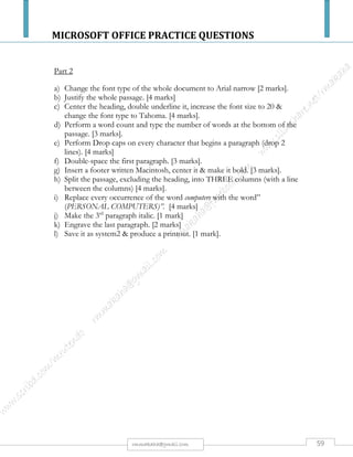 MICROSOFT OFFICE PRACTICE QUESTIONS
59rmmakaha@gmail.com
QUESTION
PART 1
Type the passage below, font size 12 point, & save it as Cards [10 marks]
COMPUTER CARDS
Cards are components added to computers to increase their capability. When adding a peripheral
device makes sure that your computer has a slot of the type needed by the device.
Sound cards
Allow computers to produce sound like music and voice. The older sound cards were 8 bit then 16
bit then 32 bit. Though human ear can't distinguish the fine difference between sounds produced by
the more powerful sound card they allow for more complex music and music production.
Colour cards
Allow computers to produce colour (with a colour monitor of course). The first colour cards were 2
bits, which produced 4 colours [CGA]. It was amazing what could be done with those 4 colours.
Next came 4 bit allowing for 16 [EGA and VGA] colours Then came 16 bit allowing for 1064
colours and then 24 bit which allows for almost 17 million colours and now 32 bit is standard
allowing monitors to display almost a billion separate colours.
Video cards
Allow computers to display video and animation. Some video cards allow computers to display
television as well as capture frames from video. A video card with a digital video camera allows
computers users to produce live video. A high speed or network connection is needed for effective
video transmission.
Network cards
Allow computers to connect together to communicate with each other. Network cards have
connections for cable, thin wire or wireless networks.
Part 2
a) Change the font type of the whole document to Bookman Old Style [2 marks].
b) Center the heading & subheadings, underline, and change font size to 18 & font type to
Rockwell. [4 marks].
c) Perform a word count and type the number of words at the bottom of the passage. [1 mark].
d) Perform OR put BULLETS on every paragraph (exclude the sub-heading). [2 marks]
e) Double-space & justify the 3rd paragraph. [2 marks].
f) Emboss paragraph 4 including its subheading. [3 marks]
g) Insert a footer written computer cards. [1 mark]
h) Justify & put a background color of light grey on paragraph 2 including its heading. [4 marks]
i) Split the passage, into two columns (with a line between the columns). [4 marks]
j) Replace every occurrence of the wordcolourswith the word COLORS. [4 marks]
k) Toggle case the last paragraph & its subheading. [2 marks]
l) Save it as cards2 & produce a printout. [1 mark].
 