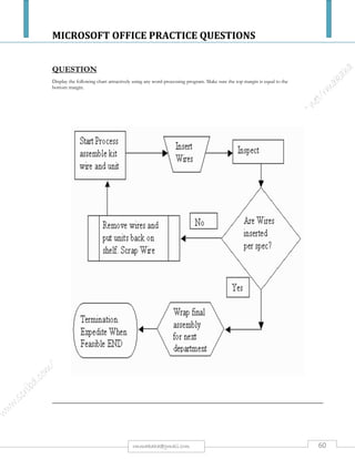 MICROSOFT OFFICE PRACTICE QUESTIONS
60rmmakaha@gmail.com
QUESTION
PART 1
Type the passage below, font size 12 point, & save it as CompSystem. [10 marks]
The Four Operations of a Computer System
Input
Home computers are microcomputers. Input is supplied to the microcomputer with the use of a keyboard, a
mouse, or another input device. These input devices may be called peripheral devices.
Processing
Processing is done inside the computer in an area called the central processing unit (CPU). Processing is the
conversion of input to output.
Storage
Storage refers to holding information somewhere.
RAM, Random Access Memory, is short-term memory. It is volatile memory because the memory is
automatically "erased" when the power is turned off or interrupted. The RAM memory is located inside the
computer case on the motherboard. A motherboard is not the keyboard. The keyboard is what you type with.
A motherboard holds RAM memory, electronic circuits and other computer parts including the central
processing unit. ROM, Read-Only-Memory, is not volatile meaning the memory is still there when power is
interrupted or turned off. When the computer is turned back on again, ROM memory is still in storage on the
internal hard disk.
Output
Output is the result of a computer process. Output may be viewed on a monitor screen, heard through
speakers, printed on printers, and so forth. Output devices may be considered hardware and are also
considered to be peripheral devices.
Part 2
a) Change the font type of the passage to Tahoma. [2 marks].
b) Center the heading, underline it, increase the font size to 18 & change the font type to
Bookman Old Style. [4 marks].
c) Perform a word count and type the number of words at the bottom of the passage. [2 marks].
d) Perform Drop caps on every character that begins a paragraph (drop 2 lines). [4 marks]
e) Change the line spacing of paragraph 3 to 1.5 lines & center align the paragraph & its heading.
[3 marks]
f) Insert a footer written The Four Operations of a Computer System. [1 mark].
g) Split the passage, excluding the heading, into two columns (with a line between the columns) [4
marks].
h) Double underline all subheadings & increase font size to 16. [4 marks]
i) Create a table with 4 columns & 2 rows. Enter headings: Input, output, software & storage, and give
2 examples of each. Bold the headings. [4 marks]
j) Save it as Compsystem2 & produce a print out
 