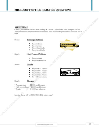 MICROSOFT OFFICE PRACTICE QUESTIONS
65rmmakaha@gmail.com
QUESTION
PART 1
Type the passage below, font size 10 point, & save it as CPU. [10 marks]
Central Processing Unit and Software Compatibility
The computer processor inside a PC or PC-clone computer has totally different architecture
(microscopic "wiring" schematic) inside the central processing unit chip (the CPU, or "chip"). In
other words, the specific way the circuits are laid out in a computer chip (CPU, central processing
unit) is called the chip architecture. PC chips and Mac chips have processing units with totally
different architecture. Software is not interchangeable. Buy Mac software for the Macintosh and buy
PC software for PCcomputers. An Apple or Mac computer is not a PC. Most PCcomputers are
sold new with a Windows operating system but keep in mind that other operating systems can also
run on PC-architecture machines. One example of another operating system that can run on a PC
machine is Linux for Windows. When two operating systems are on a disk they are installed on
separate "partitions" of the disk. That is similar to two songs on one CD having to be on separate
"tracks".
Hardware and Software
Usually, things you can see and touch on a computer or inside a computer are called "hardware"
whereas programs for the computer (digital instructions) are called software. A computer
programmer who writes lines of code for the computer creates software. An interpreter or compiler
is a smaller program, which changes the programmer's code into machine instructions for the central
processing unit. After much testing and debugging, the programmer's code is finally "packaged" into
executable files which make up the final "software" which can be purchased later, or might be
"bundled" with the computer when you buy it (meaning that some software is already installed when
you buy the computer.)
Part 2
a) Change the font type of the whole document to Courier or Courier new [2 marks].
b) Center the heading & Sub heading, double underline it, increase the font size to 18 & change
the font type to Tahoma. [4 marks].
c) Perform a word count and type the number of words at the bottom of the passage. [3 marks].
d) Perform Drop caps on every character that begins a paragraph (drop 3 lines). [4 marks]
e) Double-space the first paragraph. [3 marks].
f) Insert a header with your name, subject, and course; put a borderline with 2 & a quarter width
after the course. [3 marks]
g) Split the passage, excluding the heading, into two columns (with a line between the columns) [4
marks].
h) Replace every occurrence of the word computer with the word” COMPUTER”. [4 marks]
i) Justify & engrave the 2nd paragraph. [2 marks]
j) Save it as CPU2 & produce a printout. [1 mark].
 