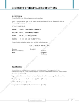 MICROSOFT OFFICE PRACTICE QUESTIONS
67rmmakaha@gmail.com
QUESTION
a) The following data shows gasoline consumption rates for different cars traveling at different
speeds. Create a worksheet using the data, save it as cars & produce a print out. (5 marks)
60km/h 120km/h 160km/h
Benz
Mazda
VW
Toyota
BMW
Lexus
Mitsubishi
Honda
80
70
60
50
40
30
20
15
90
80
70
60
50
40
30
25
100
90
80
70
60
50
40
35
b) Insert a title GASOLINE CONSUMPTION FOR DIFFERENT MAKES OF CARS at the
top of the worksheet. [2 marks]
c) Produce a gasoline consumption column graph, with a relevant Chart title, X & Y –axis & a
proper legend for the data. The candidate is reminded to use print pre-view to make sure his/
her graph fits on the page. [8 marks]
d) Insert between Toyota & BMW details of the following car: [5 marks]
Nissan 45 55 65
e) Save as cars2 &produce a print out.
f) Create a worksheet using the data below & save it as Employees. [5 marks]
Name Surname Employee # Gross Wage Deductions Net
wage
Aim
Zexel
John
Mark
Terry
Xavier
TOTAL
Green
Blue
Gray
Purple
Metros
Jones
Aa500
Bb510
Cc520
Dd530
Ee540
Ff560
100000
250000
600000
300000
200000
650000
25000
45000
95000
35000
30000
10000
g) Underline & embolden the heading. [1 mark]
h) Format the wage columns to currency for the dollar sign to appear. [4 marks]
i) Use appropriate formulae to calculate the Net Wage, Total Deductions, Total Net Wage &
Total Gross Wage. [10 marks]
j) Save as Employee2
All your field names or cells must fit on one page otherwise marks will be deducted. Use your print preview regularly.
 