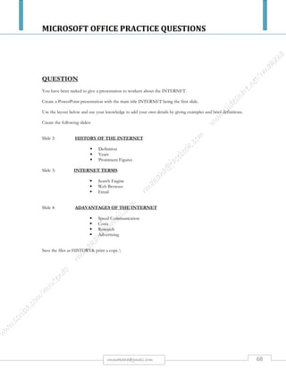 MICROSOFT OFFICE PRACTICE QUESTIONS
68rmmakaha@gmail.com
QUESTION
a) Create a database called STAFF SALARIES
b) Create a table within the database called HIGH GRADE SALARIES with the
following details & produce a print out. [10 marks]
SURNAME FIRSTNAME MINISTRY DEPARTMENT ECNo GENDER SALARY
NKOMO REASON Health Paramedics 012b4 Male $55,000
DUBE MIKE Transport Logistics 024v2 Male $56,000
MOYO SMILE Education Planning 022c2 Female $57,000
MUKANYA THANDO Education Curriculum 031d2 Female $58,000
HOVE STANFORD Information Mobile Film 021z3 Male $60,000
PHIRI CONSTAIN Technology Sciences 032c4 Male $64,000
WENGE KETINA Justice Constitutional Law 041m2 Female $68,000
ZISO MARTHA Mines Survey 014d7 Female $72,000
GUNDA KUDA Health Pharmaceuticals 055t6 Female $88,000
c) Insert a column AGES after gender. [2 marks]
d) Change FIRST NAME to CHRISTIAN NAME. [2 marks]
e) Delete all records relating to Wenge. [2 marks]
f) Sort in ascending order by salaries. [2 marks]
g) Save as new salaries and produce another printout. [2 marks]
h) Design a columnar & tabular report extracting the following; Surname, Christian
name, Ministry, Department, Salary. Save as salaries & produce a print out. [5
marks]
All your field names or cells must fit on one page otherwise marks will be deducted. Use your print preview regularly.
 