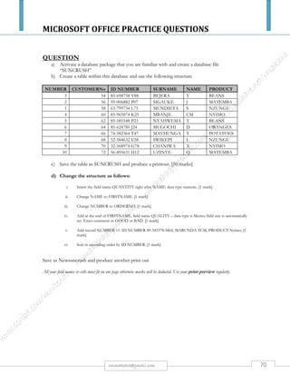 MICROSOFT OFFICE PRACTICE QUESTIONS
70rmmakaha@gmail.com
QUESTION
a) Activate a database package that you are familiar with & create a database file “RUPASA”
b) Create a table within this database and use the following structure:
NUMBER SUPPLIERNo ID Number NAME REF PRODUCT
2 56 59-006882 P07 TATENDA A Tables
7 66 74-582364 T70 TINASHE B Tables
10 72 56-895631 H12 TINOTENDA C Bed
1 58 63-799734 L75 TARIRO D Desks
4 60 85-965874 K25 TADIWA E Desks
8 68 52-548632 E58 TENDAI F Desks
9 70 32-568974 G78 TAFADZWA G Desks
3 54 85-698758 Y88 TAMMY H Chairs
6 64 85-624785 J24 TARARAMA I Chairs
5 62 85-585548 P23 TERERAI J Bed
c) Save the table & produce a print out
d) Change the structure as follows:
i. Insert the field name QUANTITY right after NAME: type- Numeric
ii. Change REF to INITIAL
iii. Change NUMBER to ORDERNo
iv. Add at the end of NAME, field name QUALITY – Type is Memo; field size is automatically
set. Enter comment as GOOD, VERY GOOD OR BAD
v. Delete record number 10
vi. Sort in descending order by ID Number
e) Save as Newrupasa& produce another printout
All your field names or cells must fit on one page otherwise marks will be deducted. Use your print preview regularly.
 