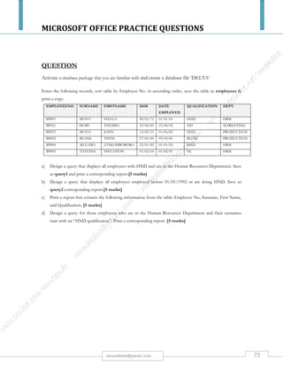 MICROSOFT OFFICE PRACTICE QUESTIONS
73rmmakaha@gmail.com
QUESTION
Create a database called COLLEGE
Create a table within the Database called students with the following details:
SURNAME DEPARTMENT ECNo AGE SALARY
TEMBO ICT 45e3 40 5000000
MAUNGA STORES 45e7 34 4000000
ZISO PRODUCTION 43g7 51 7000000
TOKO SALES 48f8 33 7000000
PHIRI MARKETING 48h1 43 3000000
HOVE ICT 45k9 24 4000000
WENGE HRM 43e2 21 4500000
INSTRUCTIONS
a) Save &Print a copy of the table [10 marks]
b) Create a query for all students below 5 000 000 salary showing the following fields only:
Surname, Age, and Salary save it as salary & produce a printout.
[8 marks]
c) Create an input form for all the fields. [4 marks]
d) Create a report showing all details but arranged in ascending order according to surnames &
produce a printout. [3 marks]
All your field names or cells must fit on one page otherwise marks will be deducted. Use your print preview regularly.
 