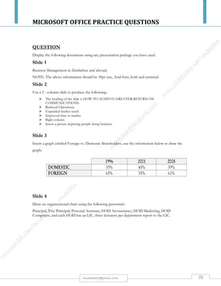 MICROSOFT OFFICE PRACTICE QUESTIONS
78rmmakaha@gmail.com
QUESTION
Using a WORD PROCESSOR or any other package draw up the following diagram, save the
document as DRAWING and produce a printout.
EXPANDED
ORDERS
PRINT
INVOICE
DETAILS
CUSTOME
R FILE
ORDERS
IN
CUSTOME
R
SEQUENC
UPDATED
CUSTOME
R FILE
SORT
UPDATE CUSTOMER
FILE, EXPAND
ORDERS WITH
CUSTOMER DETAILS
EXCEPTION
REPORTS EG.
CREDIT LIMITS
EXCEEDED
INVOICE
 