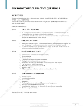 MICROSOFT OFFICE PRACTICE QUESTIONS
79rmmakaha@gmail.com
QUESTION
a) Design a database called examination with the following fields save it as exam and produce a
printout. [5 marks]
SURNAME NAME AGE % MARK POSITION IN CLASS
CHIKUMI LAZARUS 19 60
NYAMA ROSEMARY 18 69
MUGUGU AUSTIN 22 74
DZINA TATENDA 17 63
MOYO DANISA 19 52
NDORO EPHRAIM 21 72
MUTEKA RURAMAI 18 88
MUTO BRYN 16 49
DOMBO VIMBISO 17 30
GOMO TINEYI 20 51
JACOB RUDO 24 68
CHIRANGO MATHIAS 21 44
b) Insert the following record at the top of the database, BangoTazvitya, Age 22, Mark 85%. [2
marks]
c) Design a suitable query that display the records for all students whose percentage mark is
more than 50%, save the file as exam1 and produce a printout. [3 marks]
d) Sort the records alphabetically. [3 marks]
e) Calculate and insert class positions accordingly. [2 marks]
f) Save the database as MIDYEARRESULTS & produce a report that extracts all the
information in the database. [5 marks]
 