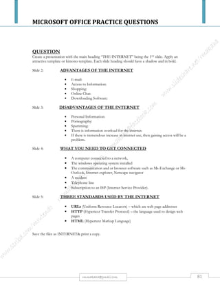 MICROSOFT OFFICE PRACTICE QUESTIONS
81rmmakaha@gmail.com
QUESTION
Using a presentation package, create four slides and print them on the same paper. They should be
arranged in pairs in numerical order.
Slide 1
Design a wedding card, indicate the people who are wedding, the date, place where he ceremony is
taking place, and RSVP.
Slide 2
Produce a graph to represent the following crops: - Soya beans 200kgs, maize 800kgs, sugar beans
1510kgs, groundnuts 170 kg, Millet 700kgs
Slide 3
Design a graduation card inviting your parents to the Graduated Ceremony. Insert an educational
picture on the right side.
Slide 4
The main heading of the slide should be HIV / Aids and should be centered. List six symptoms of
HIV / Aids.(25 marks)
QUESTION
Lindiwe Styles is a small organization with major interests in designer – clothes. You have been asked
to help in the designing of a computer presentation to be shown at a Fashion Exhibition Show.
Use a presentation package you are familiar with to create three relevant slides. One of the slides
should include a graph or table. Marks will be awarded for creativity, but you are advised not to use
colored backgrounds. (25 marks)
Mark allocation
i. Slide 1 Topic (content and relevance). (5 marks)
ii. Content (3 marks)
iii. Slide 2 Topic (8 marks)
iv. Graph/ Table (2 marks)
v. Slide 3 Topic (2 marks)
vi. Content (2 marks)
vii. Font (2 marks)
Save as Lindiwe Styles and print.
 