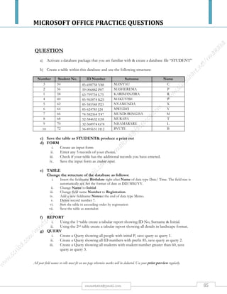 MICROSOFT OFFICE PRACTICE QUESTIONS
85rmmakaha@gmail.com
QUESTION
Create a presentation with the main heading “THE INTERNET” being the 1ST slide. Apply an
attractive template or kimono template. Each slide heading should have a shadow and in bold.
Slide 2: ADVANTAGES OF THE INTERNET
 E-mail:
 Access to Information:
 Shopping:
 Online Chat:
 Downloading Software:
Slide 3: DISADVANTAGES OF THE INTERNET
 Personal Information:
 Pornography:
 Spamming:
 There is information overload for the internet.
 If there is tremendous increase in internet use, then gaining access will be a
problem.
Slide 4: WHAT YOU NEED TO GET CONNECTED
 A computer connected to a network,
 The windows operating system installed
 The communication and or browser software such as Ms-Exchange or Ms-
Outlook, Internet explorer, Netscape navigator
 A modem
 Telephone line
 Subscription to an ISP (Internet Service Provider).
Slide 5: THREE STANDARDS USED BY THE INTERNET
 URLs (Uniform Resource Locators) – which are web page addresses
 HTTP (Hypertext Transfer Protocol) – the language used to design web
pages
 HTML (Hypertext Markup Language)
Save the files as INTERNET& print a copy.
 