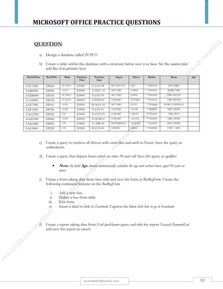 MICROSOFT OFFICE PRACTICE QUESTIONS
90rmmakaha@gmail.com
QUESTION
a) Activate a database package that you are familiar with & create a database file called “CLASS
REGISTER.”
b) Create a table within the database with a structure below: Add six records. Save it as class
register. Do not set the primary key.
Field name Data type
SURNAME
NAMES
DOB
GENDER
FEES PAID
Text
Text
Date/ Time
Text
Currency
*NB: The format of the date should be Medium Date
c) Sort the records in ascending order of the field surname and print a copy.
d) Design a query that displays the details of all females and save it as Female Query and print a
copy.
e) Design a tabular report basing on the class register table. The report should be titled CLASS
LIST 2011, save it and print a copy.
QUESTION
a) Activate Ms Access or any database management package you are familiar with and create a
database file and save it as Hotel Accommodation.
b) Create a table within this database with a structure below:
Rooms No. of Beds Facilities Cost Single
Room 1 2 General 2000 Yes
Room 2 1 Special 700 Yes
Room 3 1 Special 1500 Yes
Room 4 2 General 2600 No
Room 5 1 Special 1000 No
c) Save the table as accommo and produce a printout.
d) FORM
i. Create an input form
ii. Enter any 5 records of your choice.
iii. Check if your table has the additional records you have entered.
iv. Save the input form as accommo input.
e) Design a report and save it as accommo report and produce a print out.
f) Design a query that displays costs above 1000, save it as query 1.
 