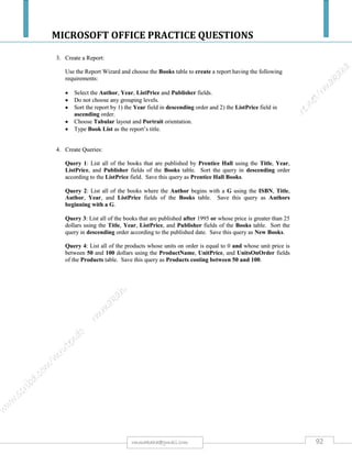 MICROSOFT OFFICE PRACTICE QUESTIONS
92rmmakaha@gmail.com
QUESTION
a) Activate MS Access or any database management package you are familiar with and create a
database file and save it as students.
b) Create a table within this database with a structure below save it as detail. [5]
NAME CONTACT ADDRESS COURSE AMOUNT
L. CHITSIKE Box 343, Harare Office Management $150.00
M. LOWE Box 200, Mutare ICT $475.00
D. CHIRINDA Box 500, Rusape Accounting $50.00
H. JAMES Box 300, Nyanga Marketing $250.00
c) FORM
i. Create an input form
ii. Enter any 5 records of your choice.
iii. Check if your table has the additional records you have entered.
iv. Save the input form as detail input.
d) TABLE
Change the structure of the database as follows:
i. Sort the table in ascending order according to amount.
ii. After contact address insert a column labeled e-mail address and insert
relevant e-mail addresses e.g. lchitsike@econetmail.com
iii. Rename Course to Program.
iv. Save the table as detail2.
e) REPORT
i. Using the 1st table create a tabular report showing name, course and amount,
save it as interim report
ii. Create a report basing on table detail 2, save it as final report.
h) QUERY
i. Using detail2 table Create a Query showing all people with amount less than
$400.00, save query as query 1.
 