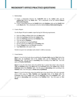 MICROSOFT OFFICE PRACTICE QUESTIONS
94rmmakaha@gmail.com
QUESTION
a) Design a database called ZUPCO
b) Create a table within this database with a structure below save it as buses. Set Bus number plate
and Bus id as primary keys
BusNoPlate BusIDNo Make Purchase-
Price
Purchase
Date
Depot Driver Mobile Route Age
AAC5300 ZP600 SCANIA $25000 01-JAN-98 BULAWAYO JOE 712200100 BYO-HRE
AAB4000 ZP500 AVM $30000 12-DEC-10 MUTARE JAMES 773300100 MTRE-HRE
AAD6000 ZP150 SCANIA $24000 15-JAN-09 MUTARE JOHN 772400200 HRE-BEITB
AAA8000 ZP100 SCANIA $40000 15-FEB-05 HARARE JETHRO 733500100 HRE-BEITB
AAE7000 ZP101 AVM $25000 08-MAY-02 MUTARE JOAN 772300600 MTRE-CHIPINGE
AAF1200 ZP700 AVM $19000 12-JAN-91 HARARE ALOIS 774800400 HRE-MTRE
AAG2200 ZP205 UD $25000 10-OCT-95 HARARE AMON 773700200 HRE-BYO
AAH3300 ZP800 AVM $20000 10-MAR-01 HARARE ALLEN 775300800 HRE-MTRE
AAK4400 ZP850 UD $18000 12-APR-00 BEITBRIDGE ALBERT 773600200 BEIT-MTRE
AAL9000 ZP220 UD $15000 09-JUN-00 GWERU GREG 733400800 GWE - HRE
c) Create a query to retrieve all drivers with econet lines and work in Harare. Save the query as
ecolinesharare.
d) Create a query that depicts buses which are above 10 years old. Save the query as agedfleet.
 Note: the field Age should automatically calculate the age and extract buses aged 10 years or
more.
e) Create a form taking data from buses table and save the form as BusRegForm. Create the
following command buttons on the BusRegForm.
i. Add a new bus
ii. Delete a bus from table
iii. Exit form
iv. Insert a label to link to Facebook. Caption the label click here to go to Facebook.
f) Create a report taking data from EcoLinesHarare query and title the report Ecocash PaymentList
and save the report as ecocash.
 