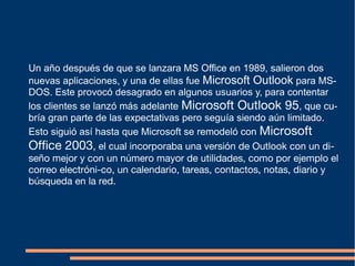Un año después de que se lanzara MS Office en 1989, salieron dos
nuevas aplicaciones, y una de ellas fue Microsoft Outlook para MS-
DOS. Este provocó desagrado en algunos usuarios y, para contentar
los clientes se lanzó más adelante Microsoft Outlook 95, que cu-
bría gran parte de las expectativas pero seguía siendo aún limitado.
Esto siguió así hasta que Microsoft se remodeló con Microsoft
Office 2003, el cual incorporaba una versión de Outlook con un di-
seño mejor y con un número mayor de utilidades, como por ejemplo el
correo electróni-co, un calendario, tareas, contactos, notas, diario y
búsqueda en la red.
 