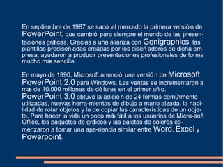 En septiembre de 1987 se sacó al mercado la primera versió n de
PowerPoint, que cambió para siempre el mundo de las presen-
taciones gráficas. Gracias a una alianza con Genigraphics, las
plantillas prediseñ adas creadas por los diseñ adores de dicha em-
presa, ayudaron a producir presentaciones profesionales de forma
mucho más sencilla.
En mayo de 1990, Microsoft anunció una versió n de Microsoft
PowerPoint 2.0 para Windows. Las ventas se incrementaron a
más de 10.000 millones de dó lares en el primer añ o.
PowerPoint 3.0 obtuvo la adició n de 24 formas comúnmente
utilizadas, nuevas herra-mientas de dibujo a mano alzada, la habi-
lidad de rotar objetos y la de copiar las características de un obje-
to. Para hacer la vida un poco más fácil a los usuarios de Micro-soft
Office, los paquetes de gráficos y las paletas de colores co-
menzaron a tomar una apa-riencia similar entre Word, Excel y
Powerpoint.
 