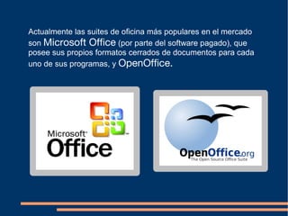 Actualmente las suites de oficina más populares en el mercado
son Microsoft Office (por parte del software pagado), que
posee sus propios formatos cerrados de documentos para cada
uno de sus programas, y OpenOffice.
 