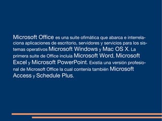 Microsoft Office es una suite ofimática que abarca e interrela-
ciona aplicaciones de escritorio, servidores y servicios para los sis-
temas operativos Microsoft Windows y Mac OS X. La
primera suite de Office incluía Microsoft Word, Microsoft
Excel y Microsoft PowerPoint. Existía una versión profesio-
nal de Microsoft Office la cual contenía también Microsoft
Access y Schedule Plus.
 