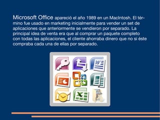 Microsoft Office apareció el año 1989 en un MacIntosh. El tér-
mino fue usado en marketing inicialmente para vender un set de
aplicaciones que anteriormente se vendieron por separado. La
principal idea de venta era que al comprar un paquete completo
con todas las aplicaciones, el cliente ahorraba dinero que no si éste
compraba cada una de ellas por separado.
 