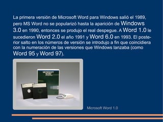 La primera versión de Microsoft Word para Windows salió el 1989,
pero MS Word no se popularizó hasta la aparición de Windows
3.0 en 1990, entonces se produjo el real despegue. A Word 1.0 le
sucedieron Word 2.0 el año 1991 y Word 6.0 en 1993. El poste-
rior salto en los números de versión se introdujo a fin que coincidiera
con la numeración de las versiones que Windows lanzaba (como
Word 95 y Word 97).
Microsoft Word 1.0
 