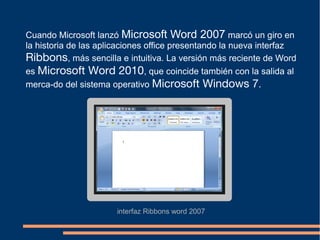 Cuando Microsoft lanzó Microsoft Word 2007 marcó un giro en
la historia de las aplicaciones office presentando la nueva interfaz
Ribbons, más sencilla e intuitiva. La versión más reciente de Word
es Microsoft Word 2010, que coincide también con la salida al
merca-do del sistema operativo Microsoft Windows 7.
interfaz Ribbons word 2007
 