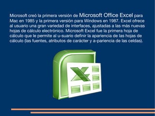 Microsoft creó la primera versión de Microsoft Office Excel para
Mac en 1985 y la primera versión para Windows en 1987. Excel ofrece
al usuario una gran variedad de interfaces, ajustadas a las más nuevas
hojas de cálculo electrónico. Microsoft Excel fue la primera hoja de
cálculo que le permite al u-suario definir la apariencia de las hojas de
cálculo (las fuentes, atributos de carácter y a-pariencia de las celdas).
 