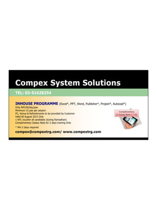 TEL: 03-51628254
Compex System Solutions
compex@compextrg.com/ www.compextrg.com
INHOUSE PROGRAMME (Excel*, PPT, Word, Publisher*, Project*, Autocad*)
Only RM150/day/pax
Minimum 15 pax per session
PC, Venue & Refreshments to be provided by Customer
Valid till August 2013 Only
1 KFC voucher all candidate (during Ramadhan)
Complimentary Galaxy Note for 2 days training Only
* Min 2 days required
 