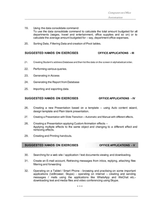 ComputeronOffice
Automation
19. Using the data consolidate command:
To use the data consolidate command to calculate the total amount budgeted for all
departments (wages, travel and entertainment, office supplies and so on) or to
calculate the average amount budgeted for – say, department office expenses.
20. Sorting Data, Filtering Data and creation of Pivot tables.
SUGGESTED HANDS ON EXERCISES OFFICE APPLICATIONS - III
21. Creating Student’s address Database and then listthe data on the screen in alphabetical order.
22. Performing various queries.
23. Generating in Access
24. Generating the Report from Database
25. Importing and exporting data.
SUGGESTED HANDS ON EXERCISES OFFICE APPLICATIONS - IV
26. Creating a new Presentation based on a template – using Auto content wizard,
design template and Plain blank presentation.
27. Creating a Presentation with Slide Transition – Automatic and Manual with different effects.
28. Creating a Presentation applying Custom Animation effects –
Applying multiple effects to the same object and changing to a different effect and
removing effects.
29. Creating and Printing handouts.
SUGGESTED HANDS ON EXERCISES OFFICE APPLICATIONS - V
30. Searching for a web site / application / text documents viewing and downloading.
31. Create an E-mail account, Retrieving messages from inbox, replying, attaching files
filtering and forwarding
32. Operating on a Tablet / Smart Phone - browsing and practising on some important
applications (UcBrowser, Skype) - operating on internet – creating and sending
messages / mails using the applications like WhatsApp and WeChat etc.-
downloading text and media files and video conferencing using Skype.
* * *
 