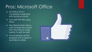 Pros: Microsoft Office
 MS Office 2013 is
completely integrated
with SkyDrive (cloud)
 Can edit PDF files using
Word
 New Read Mode allows
users to read documents
from the internet safely
(option to edit as well)
 Lots of people use this
program so it is easier to
send files to others
 