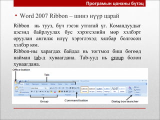 Програмын цонхны бүтэц
• Word 2007 Ribbon – шинэ нүүр царай
Ribbon нь тууз, бүч гэсэн утгатай үг. Командуудыг
цэсэнд байрлуулах бус хэрэгсэлийн мөр хэлбэрт
оруулан ангилж илүү хэрэглэхэд хялбар болгосон
хэлбэр юм.
Ribbon-ны харагдах байдал нь тогтмол биш бөгөөд
найман tab-д хуваагдана. Tab-ууд нь group болон
хуваагдана.
 