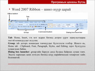 Програмын цонхны бүтэц
• Word 2007 Ribbon – шинэ нүүр царай
Tab: Home, Insert, гэх мэт задрах бөгөөд дотроо үүрэг зориулалтаараа
төстэй командуудыг агуулна.
Group: tab доторх командын товчнуудыг бүлэглэсэн хэлбэр. Жишээ нь,
Home tab : Clipboard, Font, Paragraph, Styles, and Editing зэрэг бүлгүүдэд
хуваагдсан байна.
Dialog box launcher: group-ийн баруун доод буланд байрлах суман товч.
Эндээс харилцах цонх нээгдэх бөгөөд илүү нарийвчилсан тохиргоог хийх
боломжтой.
 
