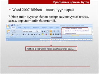 Програмын цонхны бүтэц
• Word 2007 Ribbon – шинэ нүүр царай
Ribbon-нийг нууцлах болон доторх командуудыг нэмэж,
хасах, өөрчлөлт хийх боломжтой.
Ribbon-д өөрчлөлт хийх шаардлагатай бол . . .
 