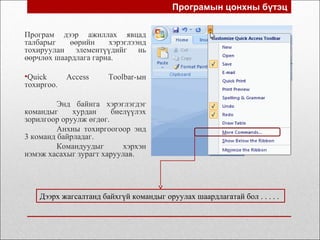 Програмын цонхны бүтэц
Програм дээр ажиллах явцад
талбарыг өөрийн хэрэглээнд
тохируулан элементүүдийг нь
өөрчлөх шаардлага гарна.
•Quick Access Toolbar-ын
тохиргоо.
Энд байнга хэрэглэгдэг
командыг хурдан биелүүлэх
зорилгоор оруулж өгдөг.
Анхны тохиргоогоор энд
3 команд байрладаг.
Командуудыг хэрхэн
нэмэж хасахыг зурагт харуулав.
Дээрх жагсалтанд байхгүй командыг оруулах шаардлагатай бол . . . . .
 