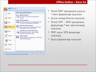 • Word 2007 програмын үндсэн
*.docx форматаар хадгалах
• Бэлэн загвар болгон хадгалах
• Word 1997 - 2003 програмын
форматаар *.doc өргөтгөлөөр
хадгалах
• PDF эсвэл XPS фоматаар
хадгалах.
• Бусад форматаар хадгалах
Office button – Save As
 