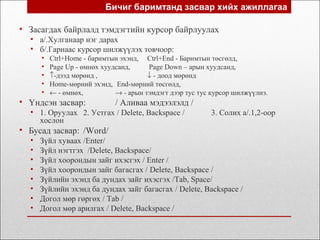 • Засагдах байрлалд тэмдэгтийн курсор байрлуулах
• а/.Хулганаар нэг дарах
• б/.Гарнаас курсор шилжүүлэх товчоор:
• Ctrl+Home - баримтын эхэнд, Ctrl+End - Баримтын төсгөлд,
• Page Up - өмнөх хуудсанд, Page Down – арын хуудсанд,
• ↑-дээд мөрөнд , ↓ - доод мөрөнд
• Home-мөрний эхэнд, End-мөрний төсгөлд,
• ← - өмнөх, → - арын тэмдэгт дээр тус тус курсор шилжүүлнэ.
• Үндсэн засвар: / Аливаа мэдээлэлд /
• 1. Оруулах 2. Устгах / Delete, Backspace / 3. Солих а/.1,2-оор
хослон
• Бусад засвар: /Word/
• Зүйл хуваах /Enter/
• Зүйл нэгтгэх /Delete, Backspace/
• Зүйл хоорондын зайг ихэсгэх / Enter /
• Зүйл хоорондын зайг багасгах / Delete, Backspace /
• Зүйлийн эхэнд ба дундах зайг ихэсгэх /Tab, Space/
• Зүйлийн эхэнд ба дундах зайг багасгах / Delete, Backspace /
• Догол мөр гөргөх / Tab /
• Догол мөр арилгах / Delete, Backspace /
Бичиг баримтанд засвар хийх ажиллагаа
 