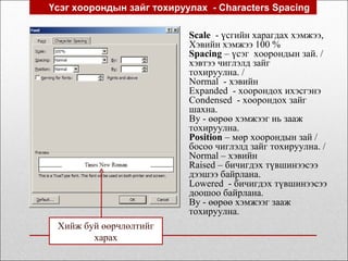 Үсэг хоорондын зайг тохируулах - Characters Spacing
Scale - үсгийн харагдах хэмжээ,
Хэвийн хэмжээ 100 %
Spacing – үсэг хоорондын зай. /
хэвтээ чиглэлд зайг
тохируулна. /
Normal - хэвийн
Expanded - хоорондох ихэсгэнэ
Condensed - хоорондох зайг
шахна.
By - өөрөө хэмжээг нь зааж
тохируулна.
Position – мөр хоорондын зай /
босоо чиглэлд зайг тохируулна. /
Normal – хэвийн
Raised – бичигдэх түвшинээсээ
дээшээ байрлана.
Lowered - бичигдэх түвшинээсээ
доошоо байрлана.
By - өөрөө хэмжээг зааж
тохируулна.
Хийж буй өөрчлөлтийг
харах
 