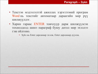 • Текстэн мэдээлэлтэй ажиллах хэрэглээний програм
Word нь текстийг автоматаар дараагийн мөр рүү
шилжүүлдэг.
• Харин гараас ENTER товчлуур дарж шилжүүлсэн
тохиолдолд шинэ параграф буюу догол мөр эхэллээ
гэж ойлгоно.
• Зүйл нь Enter дарсанаар эхэлж, Enter дарсанаар дуусна.
Paragraph – Зүйл
 