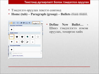 Текстэнд дугаарлалт болон тэмдэглээ оруулах
• Тэмдэглээ оруулах текстээ сонгоод
• Home (tab) – Paragraph (group) – Bullets êîìàíä ñîíãîíî.
• Define New Bullet… -
Шинэ тэмдэглэгээ нэмэж
оруулах, тохиргоо хийх
 