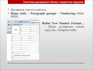 Текстэнд дугаарлалт болон тэмдэглээ оруулах
• Дугаарлах текстээ сонгоод
• Home (tab) – Paragraph (group) – Numbering êîìàíä
ñîíãîíî.
Define New Number Format…
- Шинэ дугаарлалт нэмэж
оруулах, тохиргоо хийх
 