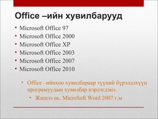 Office –ийн хувилбарууд
• Microsoft Office 97
• Microsoft Office 2000
• Microsoft Office XP
• Microsoft Office 2003
• Microsoft Office 2007
• Microsoft Office 2010
• Office –ийнхоо хувилбараар түүний бүрэлдэхүүн
програмуудын хувилбар нэрлэгдэнэ.
• Жишээ нь. MicroSoft Word 2007 г.м
 