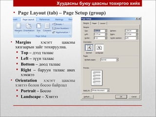 Хуудасны буюу цаасны тохиргоо хийх
• Page Layout (tab) – Page Setup (group)
• Маrgins хэсэгт цаасны
хязгаарын зайг тохируулна.
 Top – дээд талаас
 Left – зүүн талаас
 Bottom – доод талаас
 Right – баруун талаас авах
хэмжээ
• Orientation хэсэгт цаасны
хэвтээ болон босоо байрлал
 Portrait – Босоо
 Landscape – Хэвтээ
 