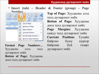 Хуудасанд дугаарлалт хийх
• Insert (tab) – Header & Footer (group) – Page
Number
Top of Page: Хуудасны дээд
талд дугаарлалт хийх
Botton of Page: Хуудасны
доод талд дугаарлалт хийх
Page Margins: Хуудасны
хажуу талд дугаарлалт хийх
Current Position: Тухайн
байрлал буюу курсор
байрлаж буй газарт
дугаарлалт хийх
Format Page Numbers…
Хуудасны дээд талд
дугаарлалт хийх
Botton of Page: Хуудасны
доод талд дугаарлалт хийх
 