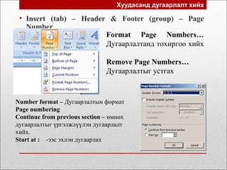 Хуудасанд дугаарлалт хийх
• Insert (tab) – Header & Footer (group) – Page
Number
Format Page Numbers…
Дугаарлалтанд тохиргоо хийх
Remove Page Numbers…
Дугаарлалтыг устгах
Number format – Дугаарлалтын формат
Page numbering
Continue from previous section – өмнөх
дугаарлалтыг үргэлжлүүлэн дугаарлалт
хийх.
Start at : -ээс эхлэн дугаарлах
 