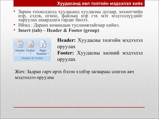 Хуудасанд хөл толгойн мэдээлэл хийх
• Зарим тохиолдолд хуудасанд хуудасны дугаар, зохиогчийн
нэр, сэдэв, огноо, файлын нэр гэх мэт мэдээллүүдийг
харуулах шаардлага гардаг билээ.
• Иймд : Дараах командын тусламжтайгаар хийнэ.
• Insert (tab) – Header & Footer (group)
Header: Хуудасны толгойн мэдээлэл
оруулах
Footer: Хуудасны хөлний мэдээлэл
оруулах
Жич: Задран гарч ирэх бэлэн хэлбэр загвараас сонгон авч
мэдээллээ оруулна
 