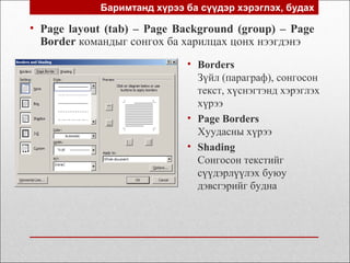 Баримтанд хүрээ ба сүүдэр хэрэглэх, будах
• Page layout (tab) – Page Background (group) – Page
Border командыг сонгох ба харилцах цонх нээгдэнэ
• Borders
Зүйл (параграф), сонгосон
текст, хүснэгтэнд хэрэглэх
хүрээ
• Page Borders
Хуудасны хүрээ
• Shading
Сонгосон текстийг
сүүдэрлүүлэх буюу
дэвсгэрийг будна
 
