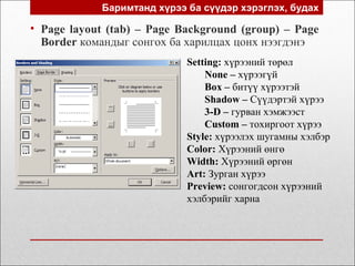 Баримтанд хүрээ ба сүүдэр хэрэглэх, будах
• Page layout (tab) – Page Background (group) – Page
Border командыг сонгох ба харилцах цонх нээгдэнэ
Setting: хүрээний төрөл
None – хүрээгүй
Box – битүү хүрээтэй
Shadow – Сүүдэртэй хүрээ
3-D – гурван хэмжээст
Custom – тохиргоот хүрээ
Style: хүрээлэх шугамны хэлбэр
Color: Хүрээний өнгө
Width: Хүрээний өргөн
Art: Зурган хүрээ
Preview: сонгогдсон хүрээний
хэлбэрийг харна
 