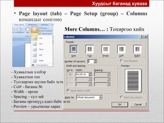 Хуудсыг баганад хуваах
• Page layout (tab) – Page Setup (group) – Columns
командыг сонгоно
More Columns… : Тохиргоо хийх
- Хуваалтын хэлбэр
- Хуваалтын тоо
- Тусгаарлах шугам байх эсэх
- Col# - баганы №
- Width – өргөн
- Spacing – сул зай
- Баганы өргөнүүд адил байх эсэх
- Preview – урьдчилан харах
 