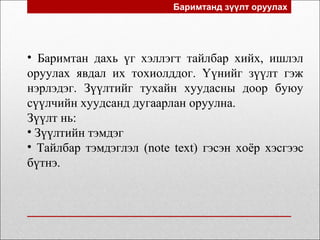 Баримтанд зүүлт оруулах
• Баримтан дахь үг хэллэгт тайлбар хийх, ишлэл
оруулах явдал их тохиолддог. Үүнийг зүүлт гэж
нэрлэдэг. Зүүлтийг тухайн хуудасны доор буюу
сүүлчийн хуудсанд дугаарлан оруулна.
Зүүлт нь:
• Зүүлтийн тэмдэг
• Тайлбар тэмдэглэл (note text) гэсэн хоёр хэсгээс
бүтнэ.
 