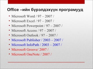 Office –ийн бүрэлдэхүүн програмууд
• Microsoft Word / 97 – 2007 /
• Microsoft Excel / 97 – 2007 /
• Microsoft Powerpoint / 97 – 2007 /
• Microsoft Access / 97 – 2007 /
• Microsoft Outlook / 97 – 2007 /
• Microsoft Publisher / 2003 – 2007 /
• Microsoft InfoPath / 2003 – 2007 /
• Microsoft Groove/ 2007 /
• Microsoft OneNote / 2007 /
 
